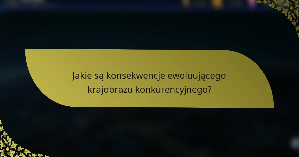 Jakie są konsekwencje ewoluującego krajobrazu konkurencyjnego?
